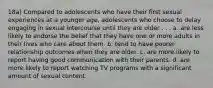 18a) Compared to adolescents who have their first sexual experiences at a younger age, adolescents who choose to delay engaging in sexual intercourse until they are older . . . a. are less likely to endorse the belief that they have one or more adults in their lives who care about them. b. tend to have poorer relationship outcomes when they are older. c. are more likely to report having good communication with their parents. d. are more likely to report watching TV programs with a significant amount of sexual content.