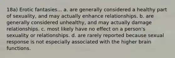 18a) Erotic fantasies... a. are generally considered a healthy part of sexuality, and may actually enhance relationships. b. are generally considered unhealthy, and may actually damage relationships. c. most likely have no effect on a person's sexuality or relationships. d. are rarely reported because sexual response is not especially associated with the higher brain functions.