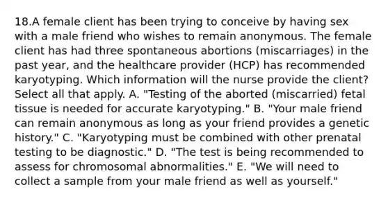 18.A female client has been trying to conceive by having sex with a male friend who wishes to remain anonymous. The female client has had three spontaneous abortions (miscarriages) in the past year, and the healthcare provider (HCP) has recommended karyotyping. Which information will the nurse provide the client? Select all that apply. A. "Testing of the aborted (miscarried) fetal tissue is needed for accurate karyotyping." B. "Your male friend can remain anonymous as long as your friend provides a genetic history." C. "Karyotyping must be combined with other prenatal testing to be diagnostic." D. "The test is being recommended to assess for chromosomal abnormalities." E. "We will need to collect a sample from your male friend as well as yourself."