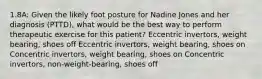 1.8A: Given the likely foot posture for Nadine Jones and her diagnosis (PTTD), what would be the best way to perform therapeutic exercise for this patient? Eccentric invertors, weight bearing, shoes off Eccentric invertors, weight bearing, shoes on Concentric invertors, weight bearing, shoes on Concentric invertors, non-weight-bearing, shoes off