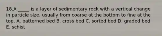 18.A _____ is a layer of sedimentary rock with a vertical change in particle size, usually from coarse at the bottom to fine at the top. A. patterned bed B. cross bed C. sorted bed D. graded bed E. schist