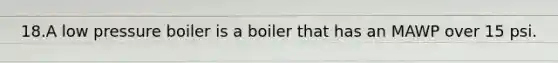 18.A low pressure boiler is a boiler that has an MAWP over 15 psi.