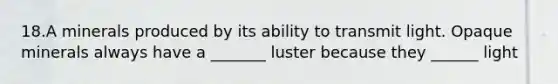 18.A minerals produced by its ability to transmit light. Opaque minerals always have a _______ luster because they ______ light