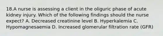 18.A nurse is assessing a client in the oliguric phase of acute kidney injury. Which of the following findings should the nurse expect? A. Decreased creatinine level B. Hyperkalemia C. Hypomagnesaemia D. Increased glomerular filtration rate (GFR)