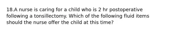 18.A nurse is caring for a child who is 2 hr postoperative following a tonsillectomy. Which of the following fluid items should the nurse offer the child at this time?