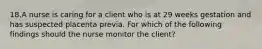 18.A nurse is caring for a client who is at 29 weeks gestation and has suspected placenta previa. For which of the following findings should the nurse monitor the client?