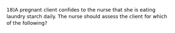 18)A pregnant client confides to the nurse that she is eating laundry starch daily. The nurse should assess the client for which of the following?