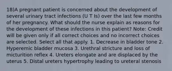 18)A pregnant patient is concerned about the development of several urinary tract infections (U T Is) over the last few months of her pregnancy. What should the nurse explain as reasons for the development of these infections in this patient? Note: Credit will be given only if all correct choices and no incorrect choices are selected. Select all that apply. 1. Decrease in bladder tone 2. Hyperemic bladder mucosa 3. Urethral stricture and loss of micturition reflex 4. Ureters elongate and are displaced by the uterus 5. Distal ureters hypertrophy leading to ureteral stenosis