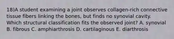 18)A student examining a joint observes collagen-rich connective tissue fibers linking the bones, but finds no synovial cavity. Which structural classification fits the observed joint? A. synovial B. fibrous C. amphiarthrosis D. cartilaginous E. diarthrosis