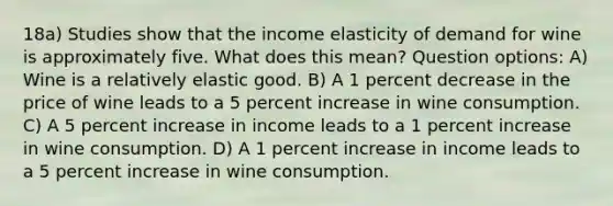 18a) Studies show that the income elasticity of demand for wine is approximately five. What does this mean? Question options: A) Wine is a relatively elastic good. B) A 1 percent decrease in the price of wine leads to a 5 percent increase in wine consumption. C) A 5 percent increase in income leads to a 1 percent increase in wine consumption. D) A 1 percent increase in income leads to a 5 percent increase in wine consumption.