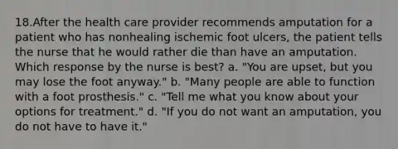 18.After the health care provider recommends amputation for a patient who has nonhealing ischemic foot ulcers, the patient tells the nurse that he would rather die than have an amputation. Which response by the nurse is best? a. "You are upset, but you may lose the foot anyway." b. "Many people are able to function with a foot prosthesis." c. "Tell me what you know about your options for treatment." d. "If you do not want an amputation, you do not have to have it."