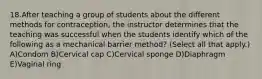 18.After teaching a group of students about the different methods for contraception, the instructor determines that the teaching was successful when the students identify which of the following as a mechanical barrier method? (Select all that apply.) A)Condom B)Cervical cap C)Cervical sponge D)Diaphragm E)Vaginal ring