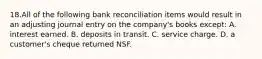 18.All of the following bank reconciliation items would result in an adjusting journal entry on the company's books except: A. interest earned. B. deposits in transit. C. service charge. D. a customer's cheque returned NSF.