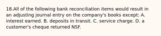 18.All of the following bank reconciliation items would result in an adjusting journal entry on the company's books except: A. interest earned. B. deposits in transit. C. service charge. D. a customer's cheque returned NSF.