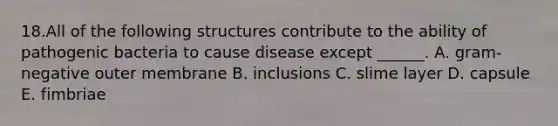 18.All of the following structures contribute to the ability of pathogenic bacteria to cause disease except ______. A. gram-negative outer membrane B. inclusions C. slime layer D. capsule E. fimbriae