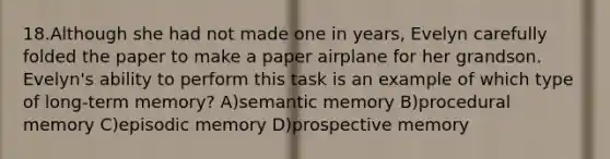 18.Although she had not made one in years, Evelyn carefully folded the paper to make a paper airplane for her grandson. Evelyn's ability to perform this task is an example of which type of long-term memory? A)semantic memory B)procedural memory C)episodic memory D)prospective memory