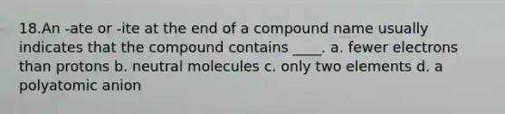 18.​An -ate or -ite at the end of a compound name usually indicates that the compound contains ____. a. fewer electrons than protons b. neutral molecules c. only two elements d. a polyatomic anion