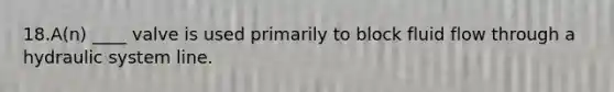 18.A(n) ____ valve is used primarily to block fluid flow through a hydraulic system line.