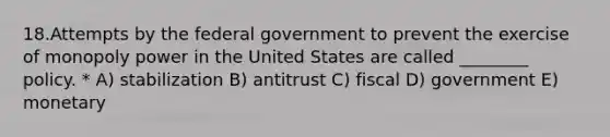 18.Attempts by the federal government to prevent the exercise of monopoly power in the United States are called ________ policy. * A) stabilization B) antitrust C) fiscal D) government E) monetary