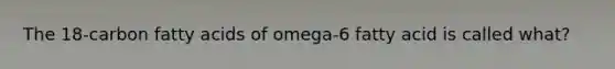 The 18-carbon fatty acids of omega-6 fatty acid is called what?