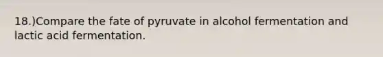 18.)Compare the fate of pyruvate in alcohol fermentation and lactic acid fermentation.