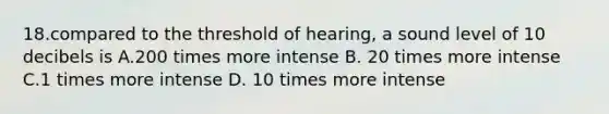 18.compared to the threshold of hearing, a sound level of 10 decibels is A.200 times more intense B. 20 times more intense C.1 times more intense D. 10 times more intense