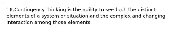 18.Contingency thinking is the ability to see both the distinct elements of a system or situation and the complex and changing interaction among those elements