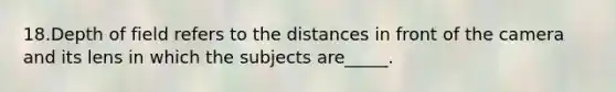 18.Depth of field refers to the distances in front of the camera and its lens in which the subjects are_____.