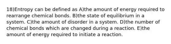 18)Entropy can be defined as A)the amount of energy required to rearrange chemical bonds. B)the state of equilibrium in a system. C)the amount of disorder in a system. D)the number of chemical bonds which are changed during a reaction. E)the amount of energy required to initiate a reaction.
