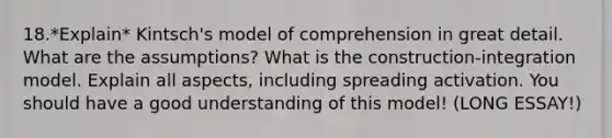 18.*Explain* Kintsch's model of comprehension in great detail. What are the assumptions? What is the construction-integration model. Explain all aspects, including spreading activation. You should have a good understanding of this model! (LONG ESSAY!)