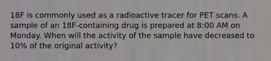 18F is commonly used as a radioactive tracer for PET scans. A sample of an 18F-containing drug is prepared at 8:00 AM on Monday. When will the activity of the sample have decreased to 10% of the original activity?