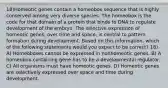 18)Homeotic genes contain a homeobox sequence that is highly conserved among very diverse species. The homeobox is the code for that domain of a protein that binds to DNA to regulate development of the embryo. The selective expression of homeotic genes, over time and space, is central to pattern formation during development. Based on this information, which of the following statements would you expect to be correct? 18) A) Homeoboxes cannot be expressed in nonhomeotic genes. B) A homeobox-containing gene has to be a developmental regulator. C) All organisms must have homeotic genes. D) Homeotic genes are selectively expressed over space and time during development.