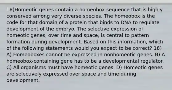 18)Homeotic genes contain a homeobox sequence that is highly conserved among very diverse species. The homeobox is the code for that domain of a protein that binds to DNA to regulate development of the embryo. The selective expression of homeotic genes, over time and space, is central to pattern formation during development. Based on this information, which of the following statements would you expect to be correct? 18) A) Homeoboxes cannot be expressed in nonhomeotic genes. B) A homeobox-containing gene has to be a developmental regulator. C) All organisms must have homeotic genes. D) Homeotic genes are selectively expressed over space and time during development.