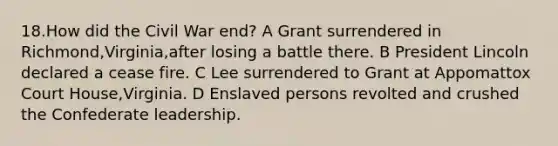 18.How did the Civil War end? A Grant surrendered in Richmond,Virginia,after losing a battle there. B President Lincoln declared a cease fire. C Lee surrendered to Grant at Appomattox Court House,Virginia. D Enslaved persons revolted and crushed the Confederate leadership.