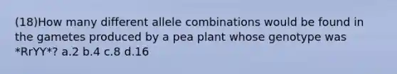 (18)How many different allele combinations would be found in the gametes produced by a pea plant whose genotype was *RrYY*? a.2 b.4 c.8 d.16