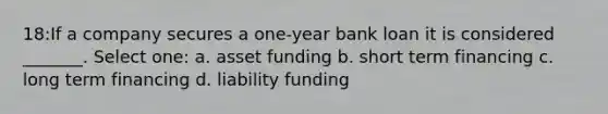 18:If a company secures a one-year bank loan it is considered _______. Select one: a. asset funding b. short term financing c. long term financing d. liability funding