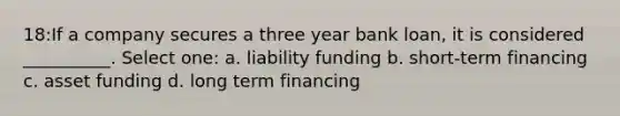 18:If a company secures a three year bank loan, it is considered __________. Select one: a. liability funding b. short-term financing c. asset funding d. long term financing