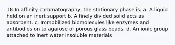 18-In affinity chromatography, the stationary phase is: a. A liquid held on an inert support b. A finely divided solid acts as adsorbent. c. Immobilized biomolecules like enzymes and antibodies on to agarose or porous glass beads. d. An ionic group attached to inert water insoluble materials