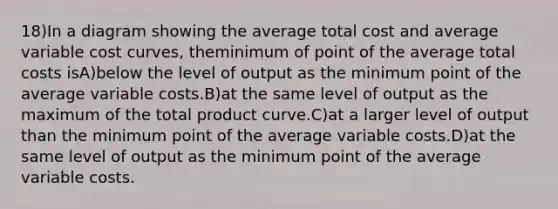 18)In a diagram showing the average total cost and average variable cost curves, theminimum of point of the average total costs isA)below the level of output as the minimum point of the average variable costs.B)at the same level of output as the maximum of the total product curve.C)at a larger level of output than the minimum point of the average variable costs.D)at the same level of output as the minimum point of the average variable costs.