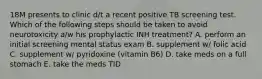 18M presents to clinic d/t a recent positive TB screening test. Which of the following steps should be taken to avoid neurotoxicity a/w his prophylactic INH treatment? A. perform an initial screening mental status exam B. supplement w/ folic acid C. supplement w/ pyridoxine (vitamin B6) D. take meds on a full stomach E. take the meds TID