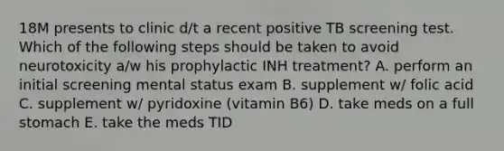 18M presents to clinic d/t a recent positive TB screening test. Which of the following steps should be taken to avoid neurotoxicity a/w his prophylactic INH treatment? A. perform an initial screening mental status exam B. supplement w/ folic acid C. supplement w/ pyridoxine (vitamin B6) D. take meds on a full stomach E. take the meds TID