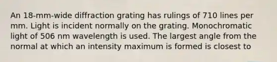 An 18-mm-wide diffraction grating has rulings of 710 lines per mm. Light is incident normally on the grating. Monochromatic light of 506 nm wavelength is used. The largest angle from the normal at which an intensity maximum is formed is closest to