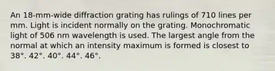 An 18-mm-wide diffraction grating has rulings of 710 lines per mm. Light is incident normally on the grating. Monochromatic light of 506 nm wavelength is used. The largest angle from the normal at which an intensity maximum is formed is closest to 38°. 42°. 40°. 44°. 46°.