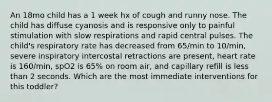 An 18mo child has a 1 week hx of cough and runny nose. The child has diffuse cyanosis and is responsive only to painful stimulation with slow respirations and rapid central pulses. The child's respiratory rate has decreased from 65/min to 10/min, severe inspiratory intercostal retractions are present, heart rate is 160/min, spO2 is 65% on room air, and capillary refill is less than 2 seconds. Which are the most immediate interventions for this toddler?