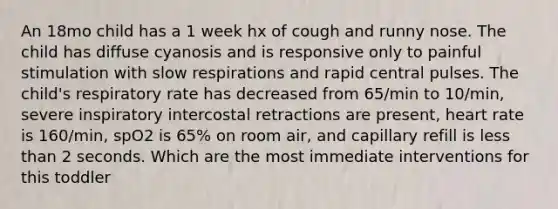 An 18mo child has a 1 week hx of cough and runny nose. The child has diffuse cyanosis and is responsive only to painful stimulation with slow respirations and rapid central pulses. The child's respiratory rate has decreased from 65/min to 10/min, severe inspiratory intercostal retractions are present, heart rate is 160/min, spO2 is 65% on room air, and capillary refill is less than 2 seconds. Which are the most immediate interventions for this toddler