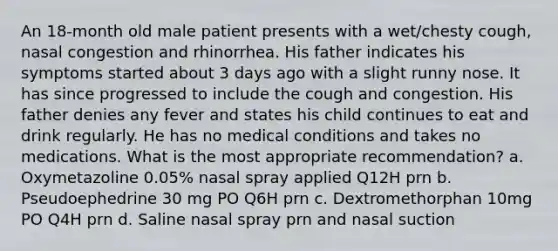 An 18-month old male patient presents with a wet/chesty cough, nasal congestion and rhinorrhea. His father indicates his symptoms started about 3 days ago with a slight runny nose. It has since progressed to include the cough and congestion. His father denies any fever and states his child continues to eat and drink regularly. He has no medical conditions and takes no medications. What is the most appropriate recommendation? a. Oxymetazoline 0.05% nasal spray applied Q12H prn b. Pseudoephedrine 30 mg PO Q6H prn c. Dextromethorphan 10mg PO Q4H prn d. Saline nasal spray prn and nasal suction