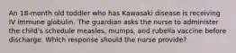 An 18-month old toddler who has Kawasaki disease is receiving IV immune globulin. The guardian asks the nurse to administer the child's schedule measles, mumps, and rubella vaccine before discharge. Which response should the nurse provide?