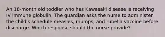 An 18-month old toddler who has Kawasaki disease is receiving IV immune globulin. The guardian asks the nurse to administer the child's schedule measles, mumps, and rubella vaccine before discharge. Which response should the nurse provide?