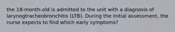 the 18-month-old is admitted to the unit with a diagnosis of larynogtracheobronchitis (LTB). During the initial assessment, the nurse expects to find which early symptoms?