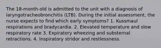 The 18-month-old is admitted to the unit with a diagnosis of laryngotracheobronchitis (LTB). During the initial assessment, the nurse expects to find which early symptoms? 1. Kussmaul respirations and bradycardia. 2. Elevated temperature and slow respiratory rate 3. Expiratory wheezing and substernal retractions. 4. Inspiratory stridor and restlessness.